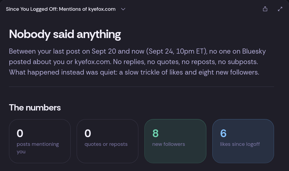 Since You Logged Off: Mentions of kyefox.com Nobody said anything Between your last post on Sept 20 and now (Sept 24, 10pm ET), no one on Bluesky posted about you or kyefox.com. No replies, no quotes, no reposts, no subposts. What happened instead was quiet: a slow trickle of likes and eight new followers. The numbers 0 posts mentioning you 0 quotes or reposts 8 new followers 6 likes since logoff